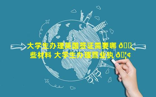 大学生办理英国签证需要哪 🌸 些材料 大学生办理营业执 🦢 照需要什么材料